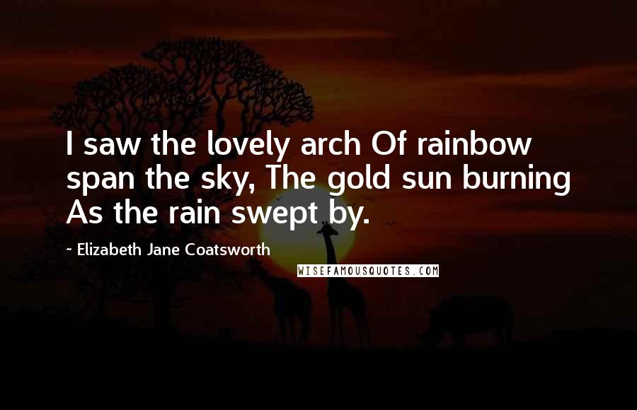 Elizabeth Jane Coatsworth Quotes: I saw the lovely arch Of rainbow span the sky, The gold sun burning As the rain swept by.