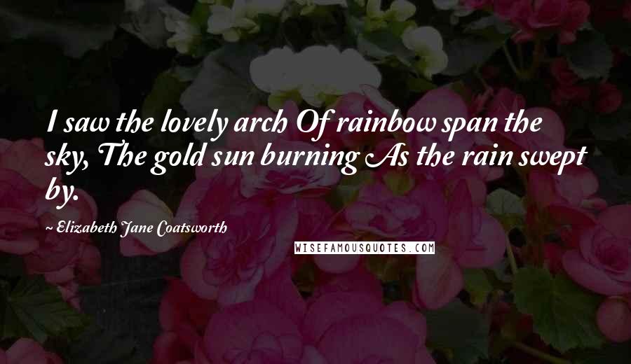 Elizabeth Jane Coatsworth Quotes: I saw the lovely arch Of rainbow span the sky, The gold sun burning As the rain swept by.