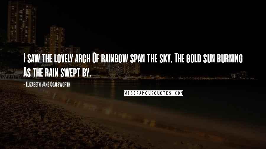 Elizabeth Jane Coatsworth Quotes: I saw the lovely arch Of rainbow span the sky, The gold sun burning As the rain swept by.