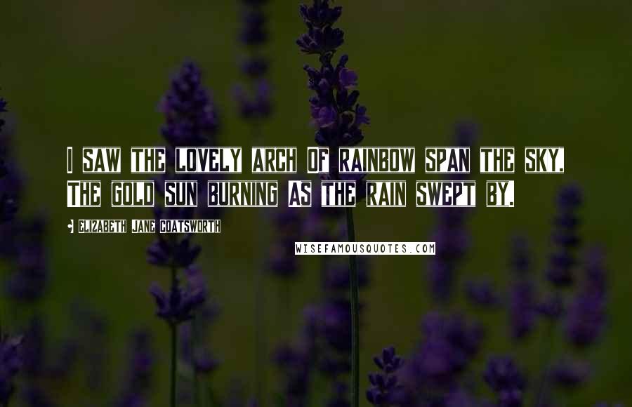 Elizabeth Jane Coatsworth Quotes: I saw the lovely arch Of rainbow span the sky, The gold sun burning As the rain swept by.