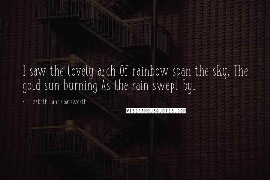 Elizabeth Jane Coatsworth Quotes: I saw the lovely arch Of rainbow span the sky, The gold sun burning As the rain swept by.