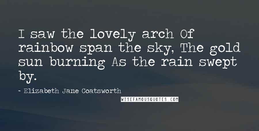 Elizabeth Jane Coatsworth Quotes: I saw the lovely arch Of rainbow span the sky, The gold sun burning As the rain swept by.