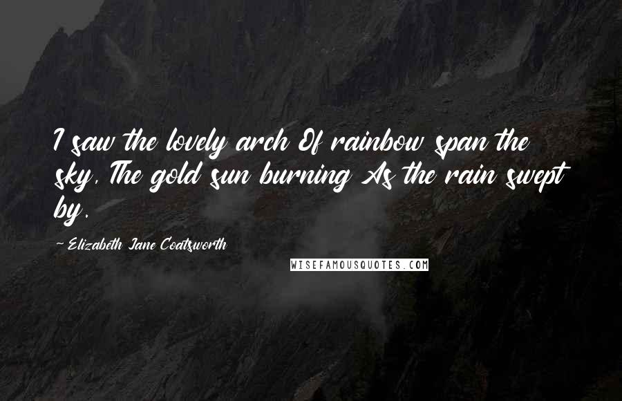 Elizabeth Jane Coatsworth Quotes: I saw the lovely arch Of rainbow span the sky, The gold sun burning As the rain swept by.