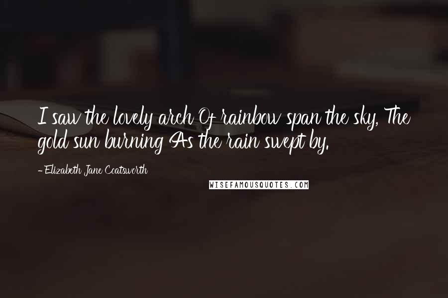 Elizabeth Jane Coatsworth Quotes: I saw the lovely arch Of rainbow span the sky, The gold sun burning As the rain swept by.