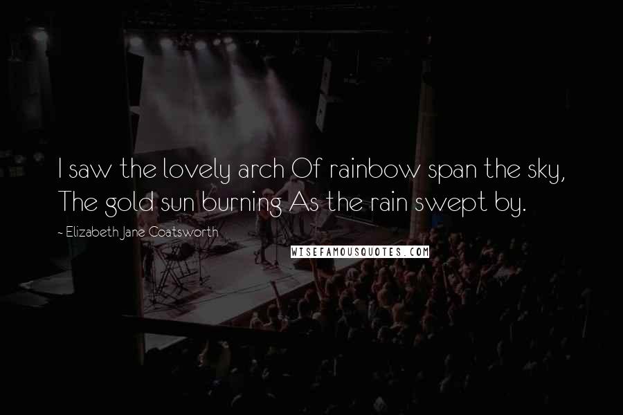 Elizabeth Jane Coatsworth Quotes: I saw the lovely arch Of rainbow span the sky, The gold sun burning As the rain swept by.