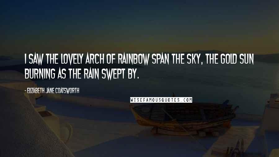 Elizabeth Jane Coatsworth Quotes: I saw the lovely arch Of rainbow span the sky, The gold sun burning As the rain swept by.