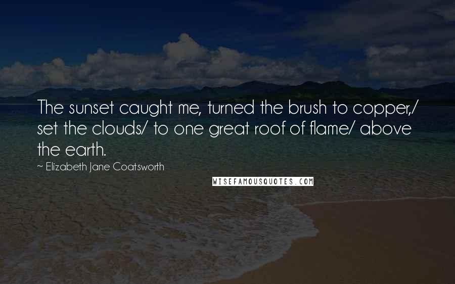 Elizabeth Jane Coatsworth Quotes: The sunset caught me, turned the brush to copper,/ set the clouds/ to one great roof of flame/ above the earth.