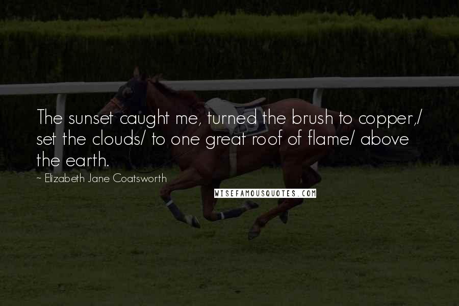 Elizabeth Jane Coatsworth Quotes: The sunset caught me, turned the brush to copper,/ set the clouds/ to one great roof of flame/ above the earth.