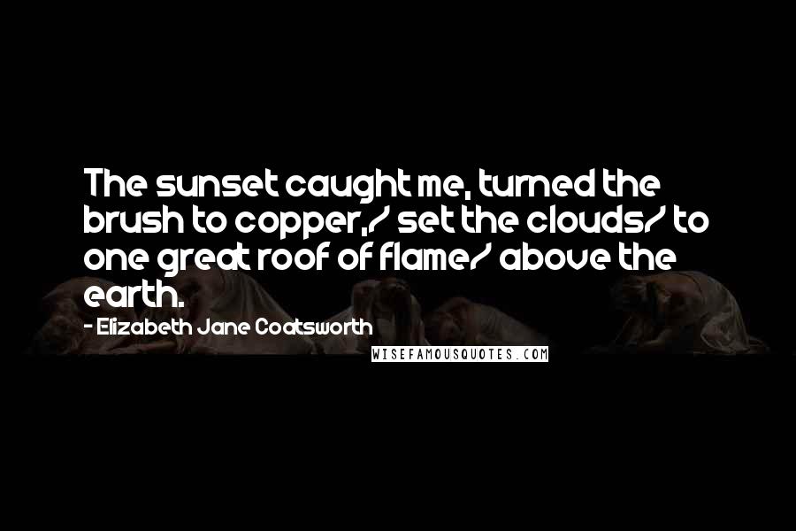 Elizabeth Jane Coatsworth Quotes: The sunset caught me, turned the brush to copper,/ set the clouds/ to one great roof of flame/ above the earth.