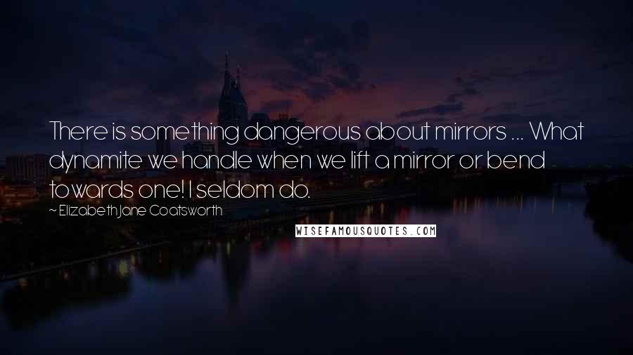 Elizabeth Jane Coatsworth Quotes: There is something dangerous about mirrors ... What dynamite we handle when we lift a mirror or bend towards one! I seldom do.