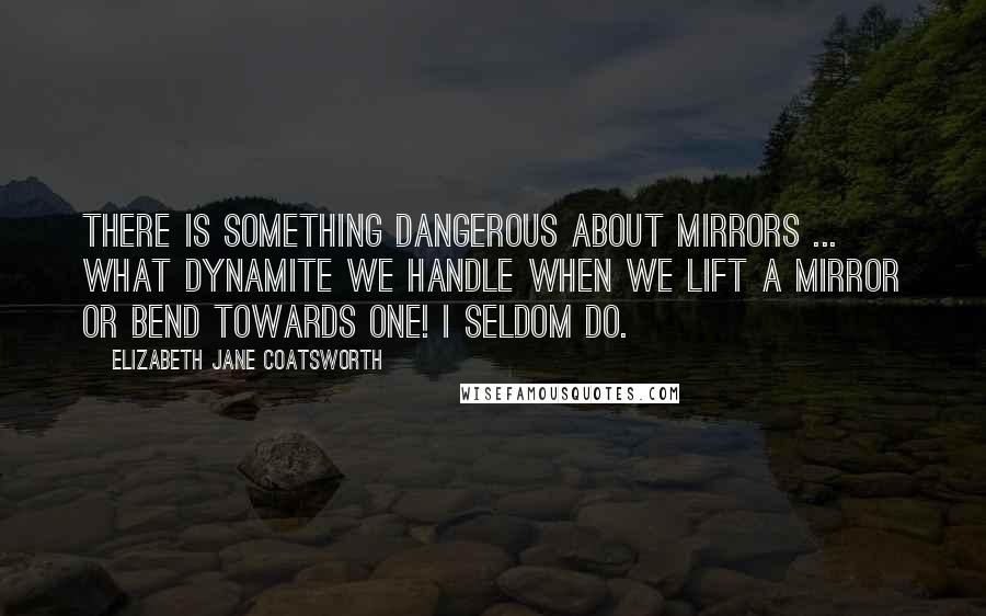 Elizabeth Jane Coatsworth Quotes: There is something dangerous about mirrors ... What dynamite we handle when we lift a mirror or bend towards one! I seldom do.