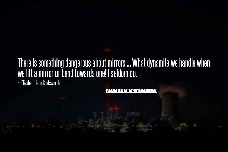 Elizabeth Jane Coatsworth Quotes: There is something dangerous about mirrors ... What dynamite we handle when we lift a mirror or bend towards one! I seldom do.