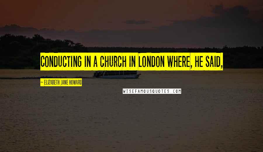 Elizabeth Jane Howard Quotes: Conducting in a church in London where, he said,