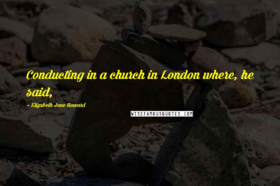 Elizabeth Jane Howard Quotes: Conducting in a church in London where, he said,