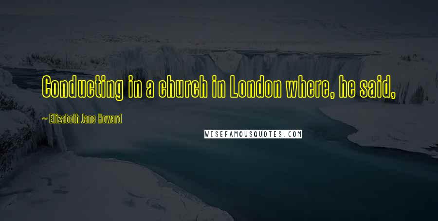 Elizabeth Jane Howard Quotes: Conducting in a church in London where, he said,