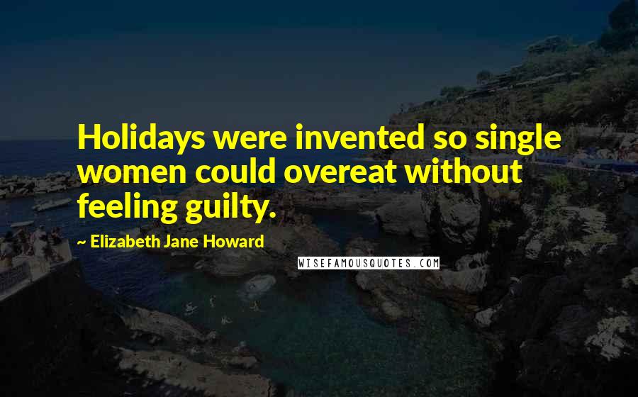 Elizabeth Jane Howard Quotes: Holidays were invented so single women could overeat without feeling guilty.