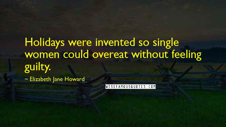 Elizabeth Jane Howard Quotes: Holidays were invented so single women could overeat without feeling guilty.