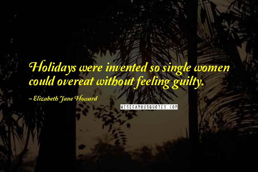 Elizabeth Jane Howard Quotes: Holidays were invented so single women could overeat without feeling guilty.