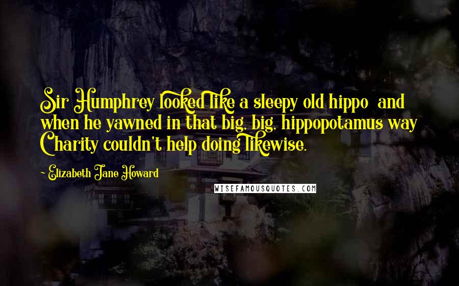 Elizabeth Jane Howard Quotes: Sir Humphrey looked like a sleepy old hippo  and when he yawned in that big, big, hippopotamus way Charity couldn't help doing likewise.