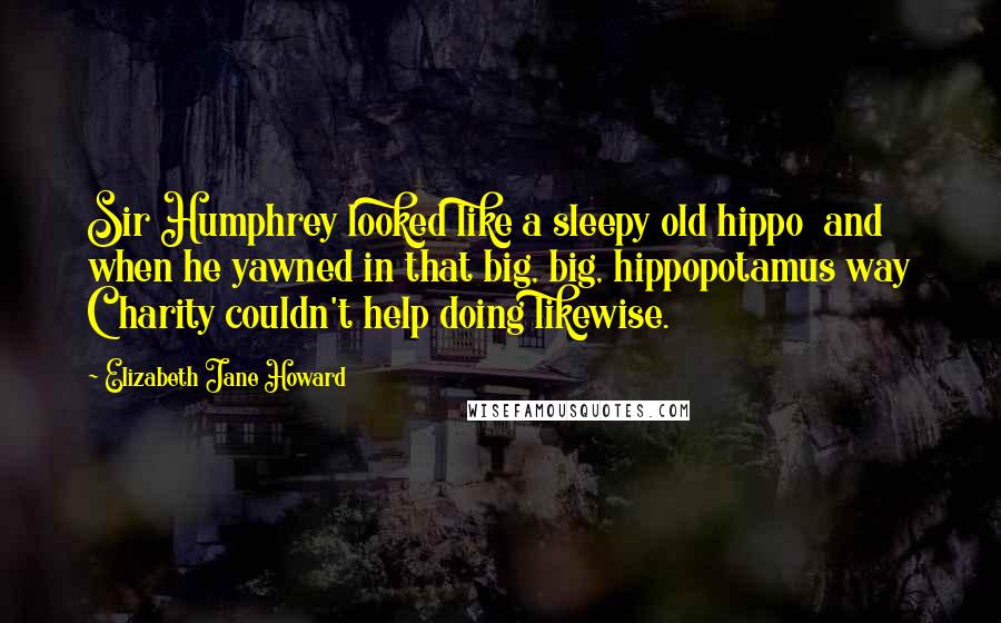 Elizabeth Jane Howard Quotes: Sir Humphrey looked like a sleepy old hippo and when he yawned in that big, big, hippopotamus way Charity couldn't help doing likewise.