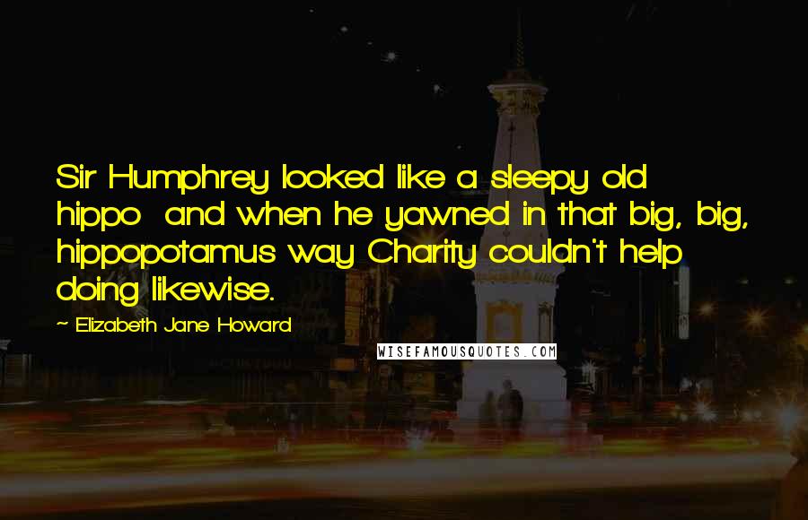 Elizabeth Jane Howard Quotes: Sir Humphrey looked like a sleepy old hippo  and when he yawned in that big, big, hippopotamus way Charity couldn't help doing likewise.