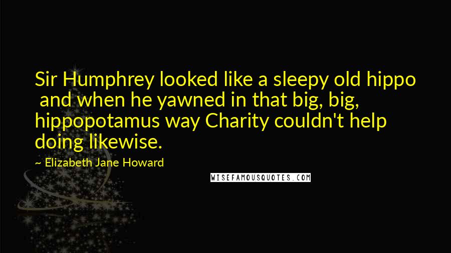 Elizabeth Jane Howard Quotes: Sir Humphrey looked like a sleepy old hippo  and when he yawned in that big, big, hippopotamus way Charity couldn't help doing likewise.