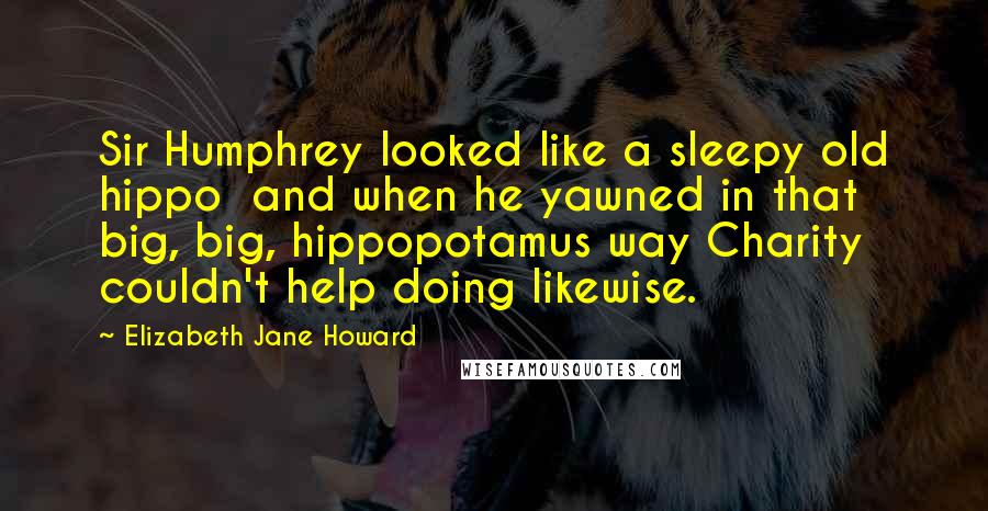 Elizabeth Jane Howard Quotes: Sir Humphrey looked like a sleepy old hippo  and when he yawned in that big, big, hippopotamus way Charity couldn't help doing likewise.