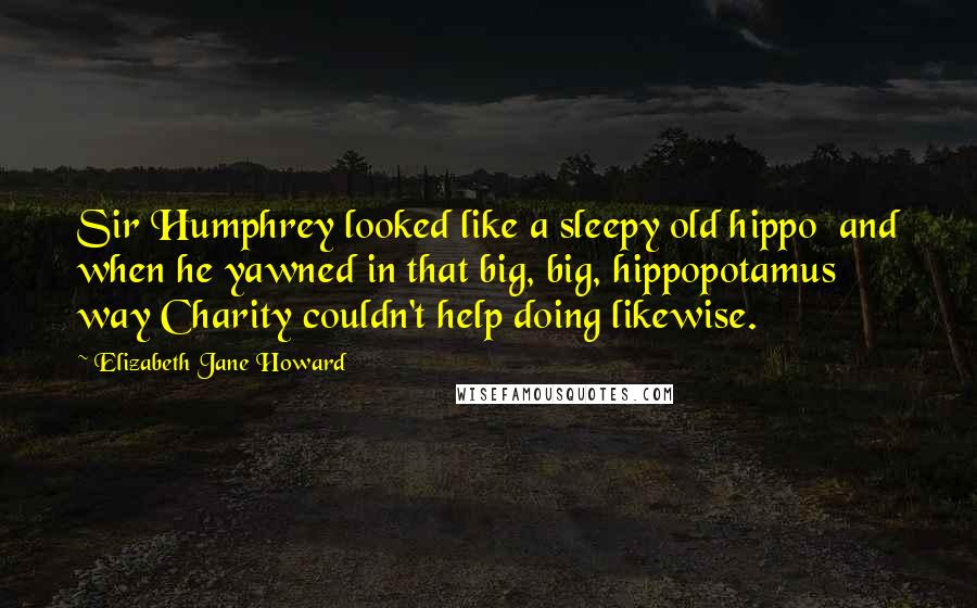 Elizabeth Jane Howard Quotes: Sir Humphrey looked like a sleepy old hippo  and when he yawned in that big, big, hippopotamus way Charity couldn't help doing likewise.