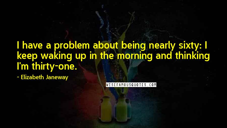 Elizabeth Janeway Quotes: I have a problem about being nearly sixty: I keep waking up in the morning and thinking I'm thirty-one.