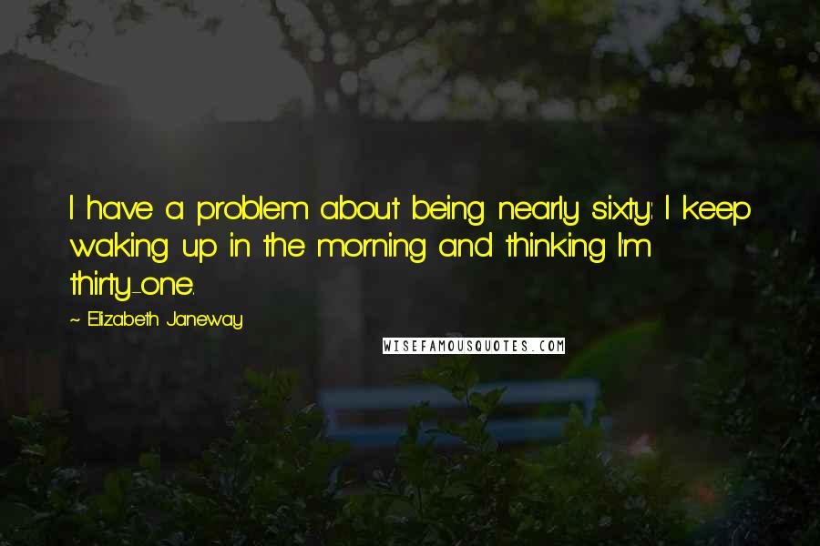 Elizabeth Janeway Quotes: I have a problem about being nearly sixty: I keep waking up in the morning and thinking I'm thirty-one.