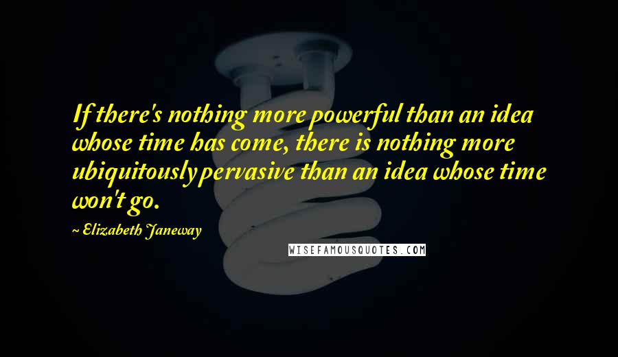 Elizabeth Janeway Quotes: If there's nothing more powerful than an idea whose time has come, there is nothing more ubiquitously pervasive than an idea whose time won't go.