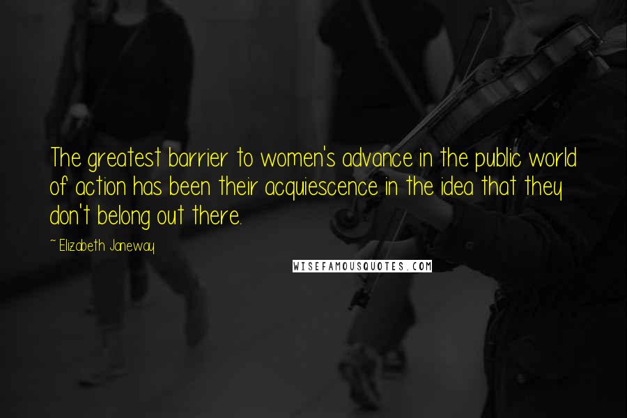 Elizabeth Janeway Quotes: The greatest barrier to women's advance in the public world of action has been their acquiescence in the idea that they don't belong out there.