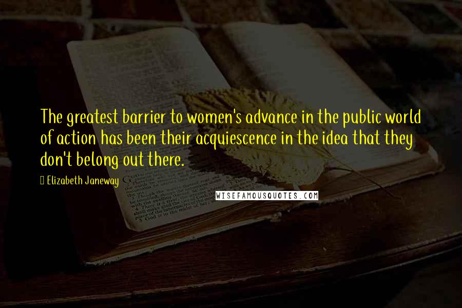 Elizabeth Janeway Quotes: The greatest barrier to women's advance in the public world of action has been their acquiescence in the idea that they don't belong out there.