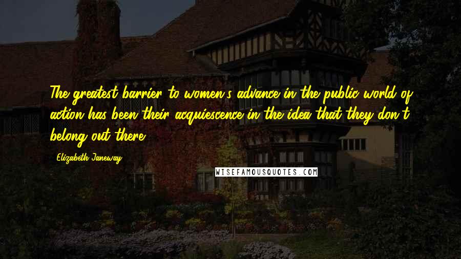 Elizabeth Janeway Quotes: The greatest barrier to women's advance in the public world of action has been their acquiescence in the idea that they don't belong out there.