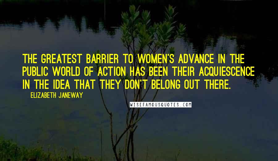 Elizabeth Janeway Quotes: The greatest barrier to women's advance in the public world of action has been their acquiescence in the idea that they don't belong out there.