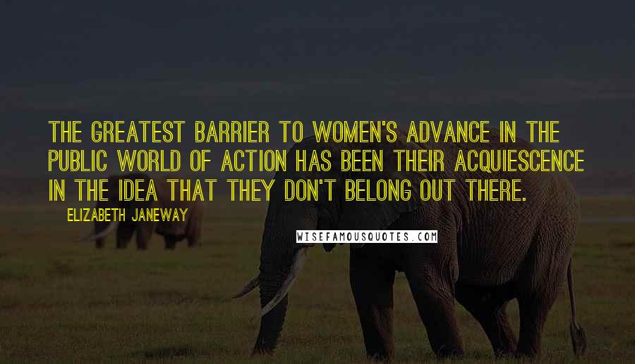 Elizabeth Janeway Quotes: The greatest barrier to women's advance in the public world of action has been their acquiescence in the idea that they don't belong out there.