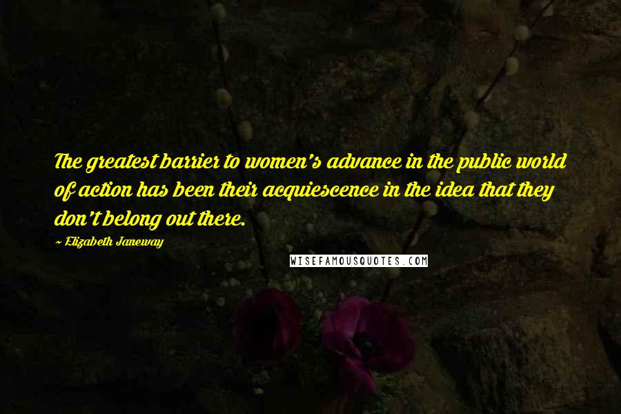 Elizabeth Janeway Quotes: The greatest barrier to women's advance in the public world of action has been their acquiescence in the idea that they don't belong out there.
