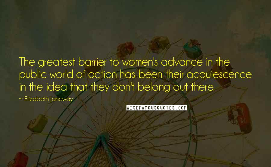 Elizabeth Janeway Quotes: The greatest barrier to women's advance in the public world of action has been their acquiescence in the idea that they don't belong out there.