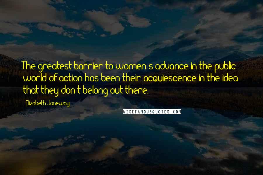 Elizabeth Janeway Quotes: The greatest barrier to women's advance in the public world of action has been their acquiescence in the idea that they don't belong out there.