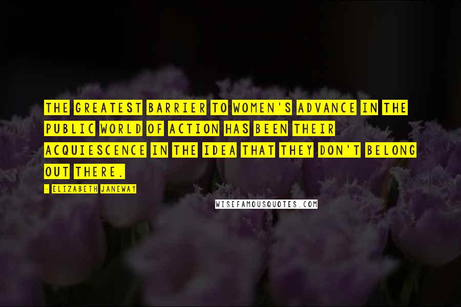 Elizabeth Janeway Quotes: The greatest barrier to women's advance in the public world of action has been their acquiescence in the idea that they don't belong out there.