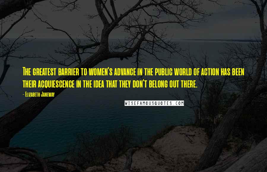 Elizabeth Janeway Quotes: The greatest barrier to women's advance in the public world of action has been their acquiescence in the idea that they don't belong out there.