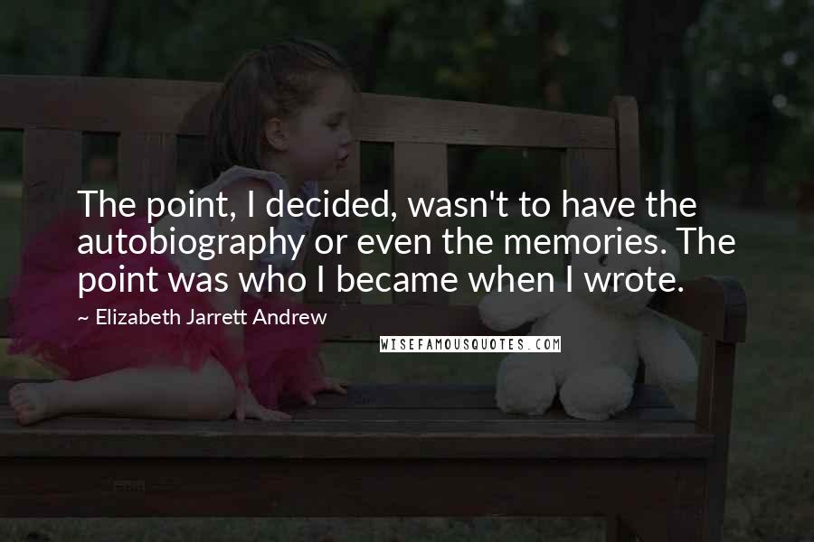 Elizabeth Jarrett Andrew Quotes: The point, I decided, wasn't to have the autobiography or even the memories. The point was who I became when I wrote.