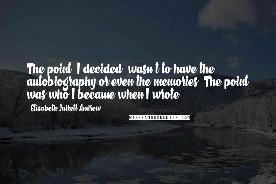 Elizabeth Jarrett Andrew Quotes: The point, I decided, wasn't to have the autobiography or even the memories. The point was who I became when I wrote.