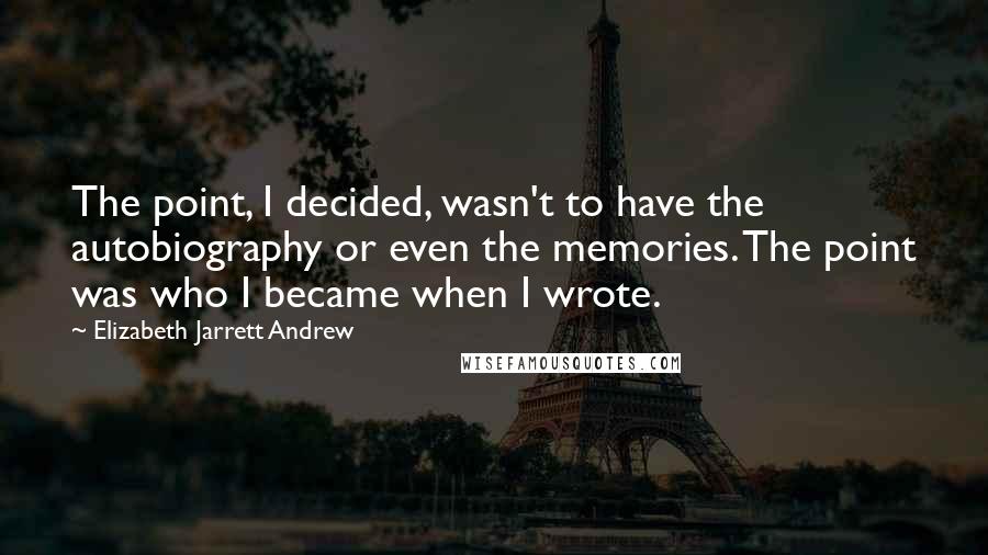 Elizabeth Jarrett Andrew Quotes: The point, I decided, wasn't to have the autobiography or even the memories. The point was who I became when I wrote.