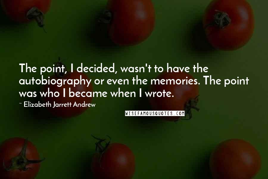 Elizabeth Jarrett Andrew Quotes: The point, I decided, wasn't to have the autobiography or even the memories. The point was who I became when I wrote.