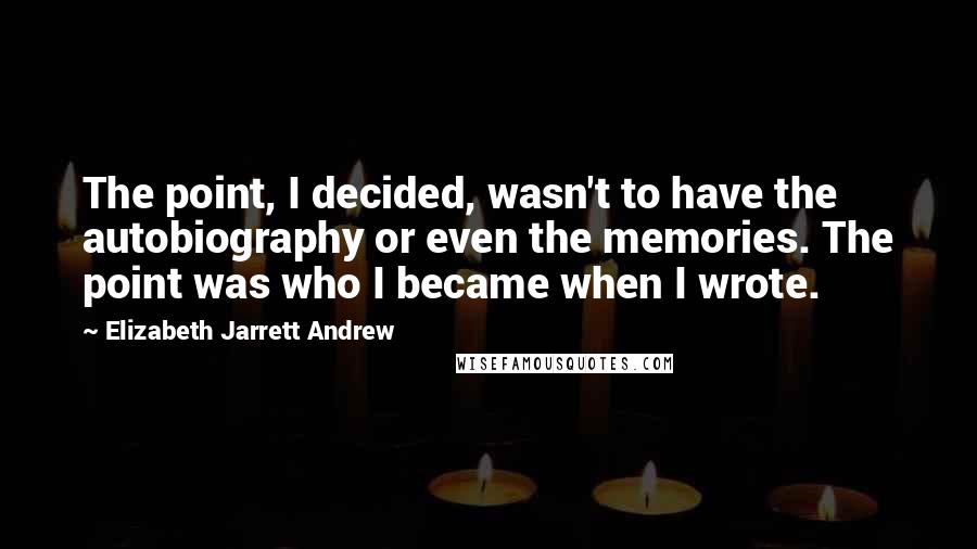 Elizabeth Jarrett Andrew Quotes: The point, I decided, wasn't to have the autobiography or even the memories. The point was who I became when I wrote.
