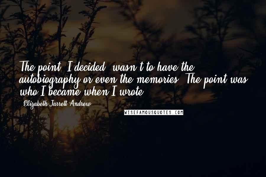 Elizabeth Jarrett Andrew Quotes: The point, I decided, wasn't to have the autobiography or even the memories. The point was who I became when I wrote.