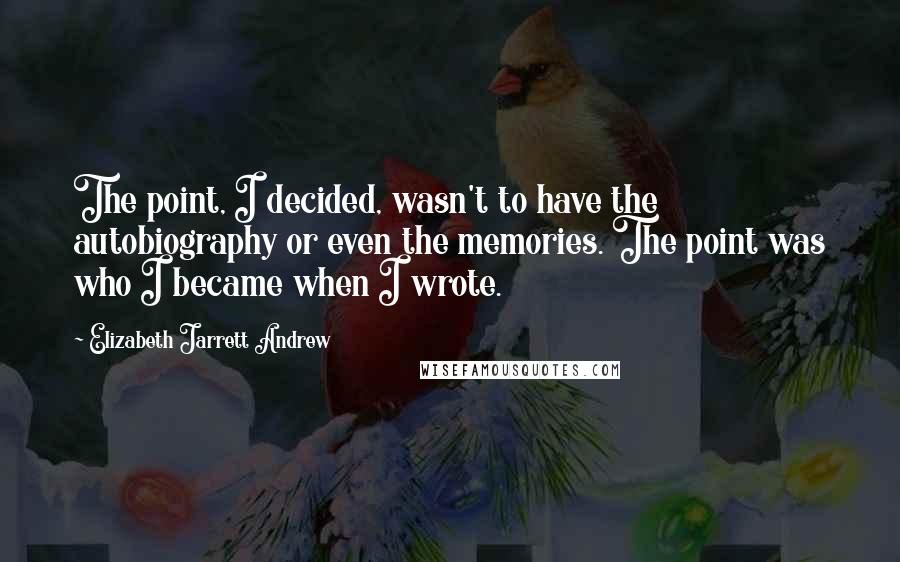 Elizabeth Jarrett Andrew Quotes: The point, I decided, wasn't to have the autobiography or even the memories. The point was who I became when I wrote.