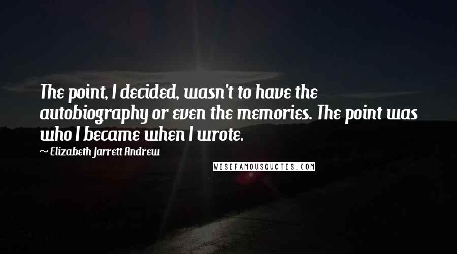 Elizabeth Jarrett Andrew Quotes: The point, I decided, wasn't to have the autobiography or even the memories. The point was who I became when I wrote.