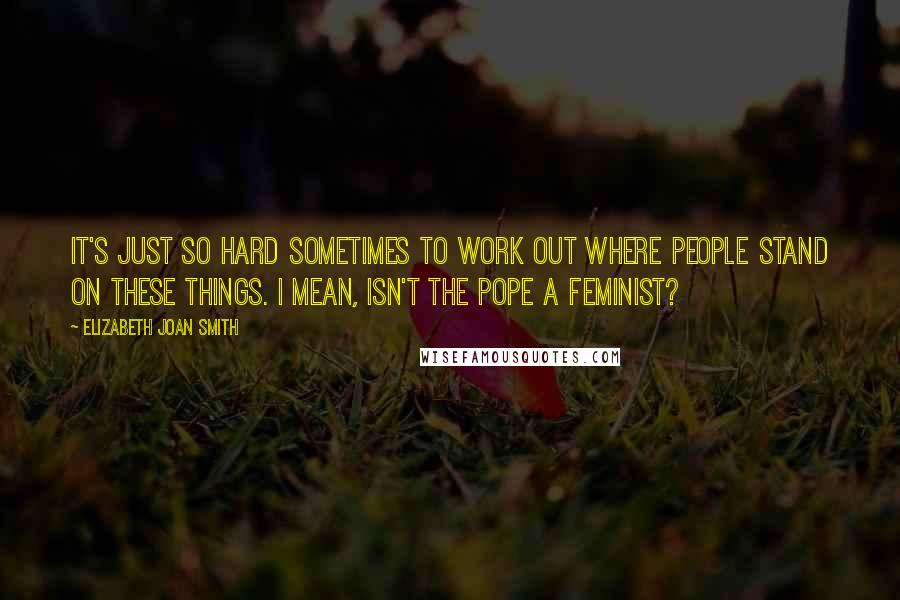 Elizabeth Joan Smith Quotes: It's just so hard sometimes to work out where people stand on these things. I mean, isn't the Pope a feminist?